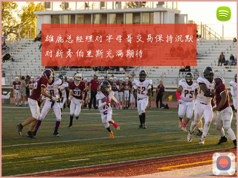 雄鹿总经理对字母哥交易保持沉默对新秀伯里斯充满期待
