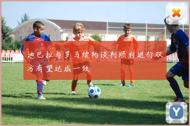 迪巴拉与罗马续约谈判顺利进行双方有望达成一致