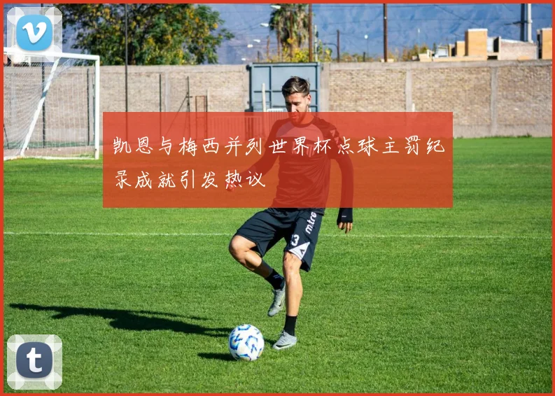 凯恩与梅西并列世界杯点球主罚纪录成就引发热议