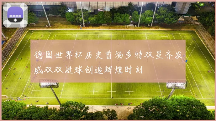 德国世界杯历史首场多特双星齐发威双双进球创造辉煌时刻