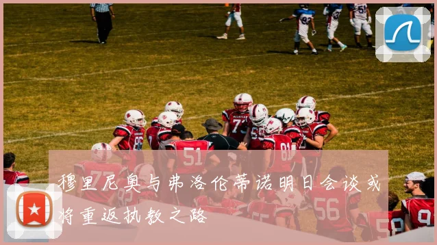 穆里尼奥与弗洛伦蒂诺明日会谈或将重返执教之路