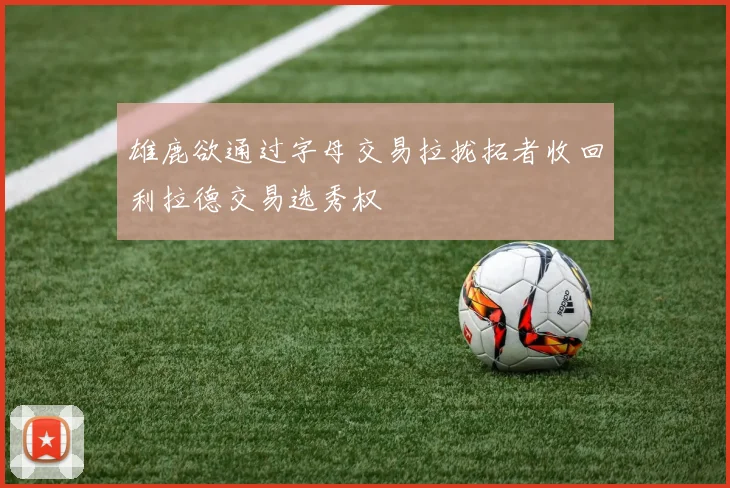 雄鹿欲通过字母交易拉拢拓者收回利拉德交易选秀权