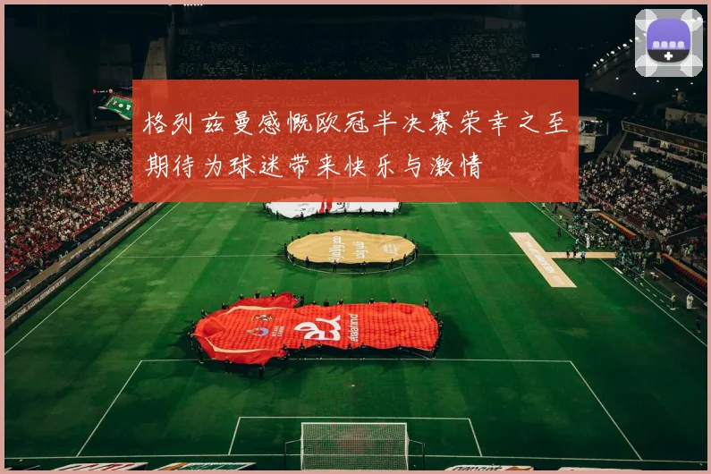 格列兹曼感慨欧冠半决赛荣幸之至期待为球迷带来快乐与激情
