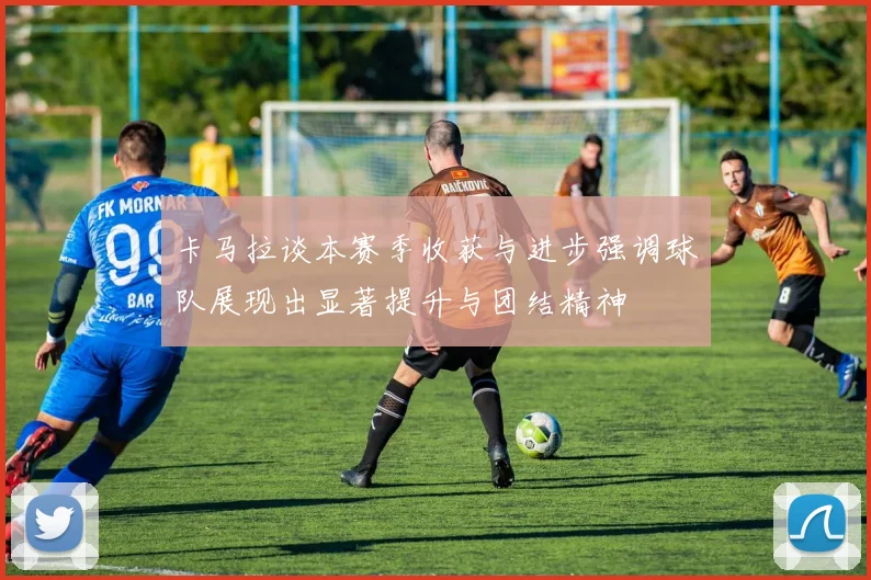 卡马拉谈本赛季收获与进步强调球队展现出显著提升与团结精神