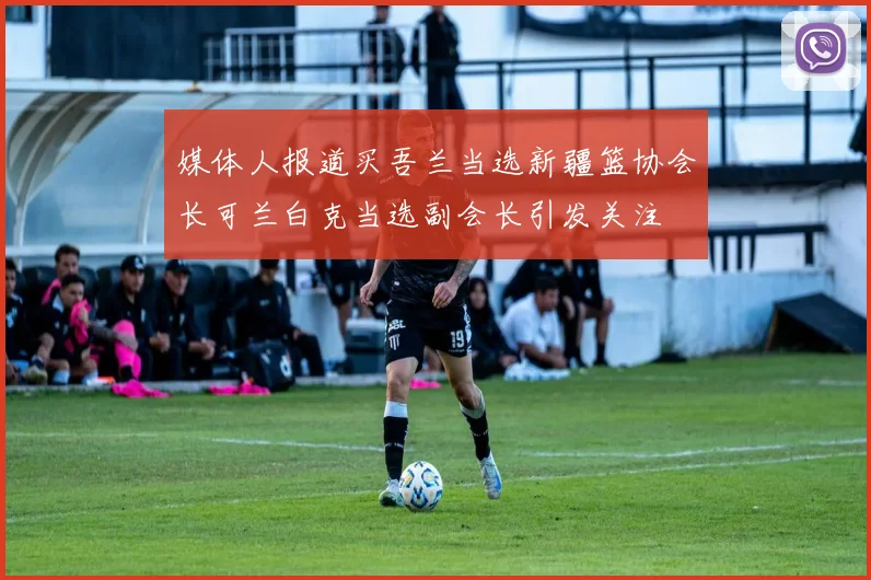 媒体人报道买吾兰当选新疆篮协会长可兰白克当选副会长引发关注