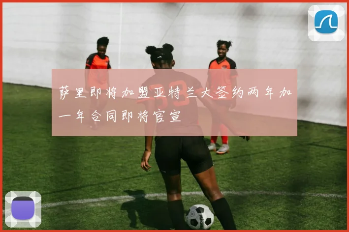 萨里即将加盟亚特兰大签约两年加一年合同即将官宣