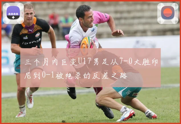 三个月内巨变U17男足从7-0大胜印尼到0-1被绝杀的反差之路