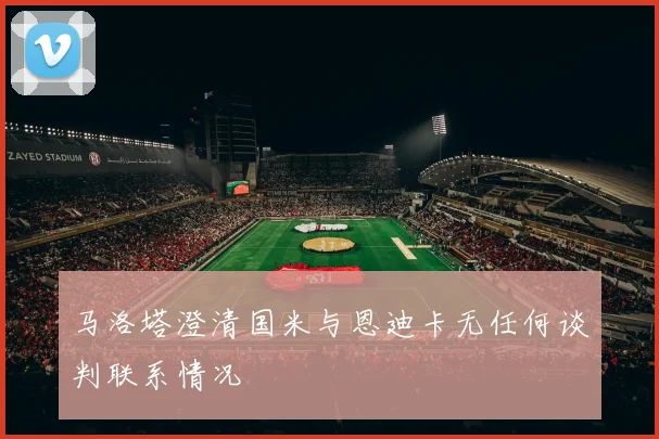 马洛塔澄清国米与恩迪卡无任何谈判联系情况