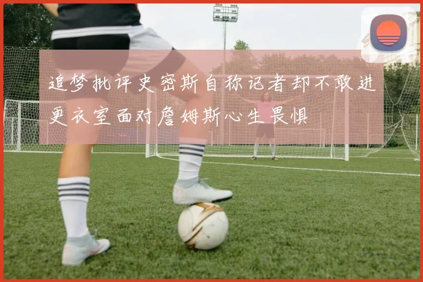 追梦批评史密斯自称记者却不敢进更衣室面对詹姆斯心生畏惧