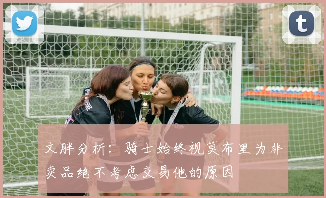 文胖分析：骑士始终视莫布里为非卖品绝不考虑交易他的原因