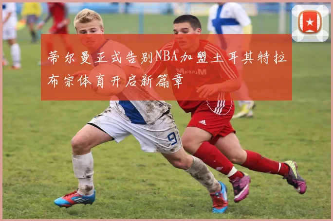 蒂尔曼正式告别NBA加盟土耳其特拉布宗体育开启新篇章