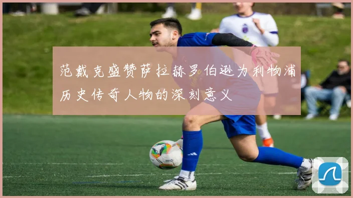 范戴克盛赞萨拉赫罗伯逊为利物浦历史传奇人物的深刻意义