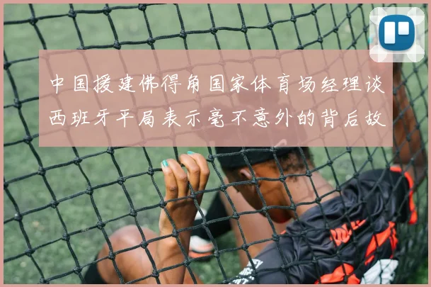 中国援建佛得角国家体育场经理谈西班牙平局表示毫不意外的背后故事