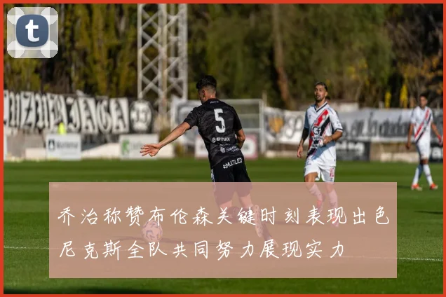 乔治称赞布伦森关键时刻表现出色尼克斯全队共同努力展现实力