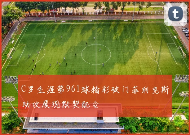 C罗生涯第961球精彩破门菲利克斯助攻展现默契配合
